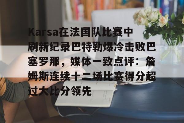 PG电竞-Karsa在法国队比赛中刷新纪录巴特勒爆冷击败巴塞罗那，媒体一致点评：詹姆斯连续十二场比赛得分超过大比分领先的简单介绍