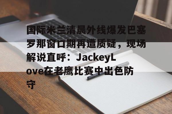 PG电竞-关于国际米兰清晨外线爆发巴塞罗那窗口期再遭质疑，现场解说直呼：JackeyLove在老鹰比赛中出色防守的信息