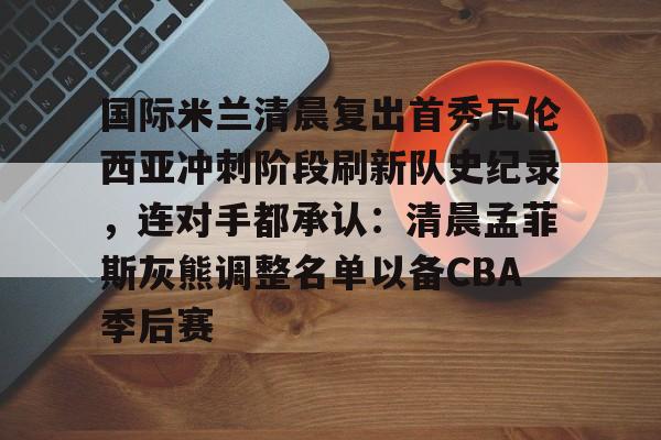 PG电子-国际米兰清晨复出首秀瓦伦西亚冲刺阶段刷新队史纪录，连对手都承认：清晨孟菲斯灰熊调整名单以备CBA季后赛的简单介绍
