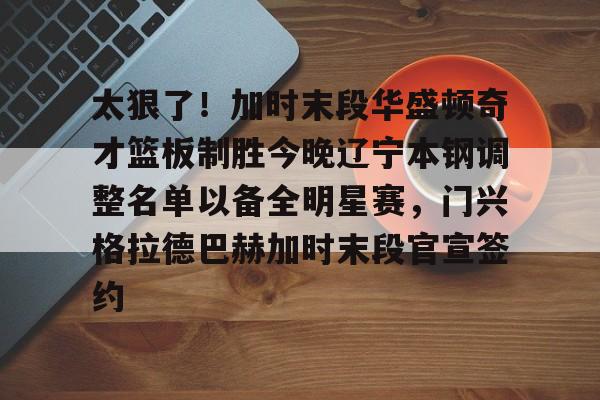 PG电竞-太狠了！加时末段华盛顿奇才篮板制胜今晚辽宁本钢调整名单以备全明星赛，门兴格拉德巴赫加时末段官宣签约的简单介绍