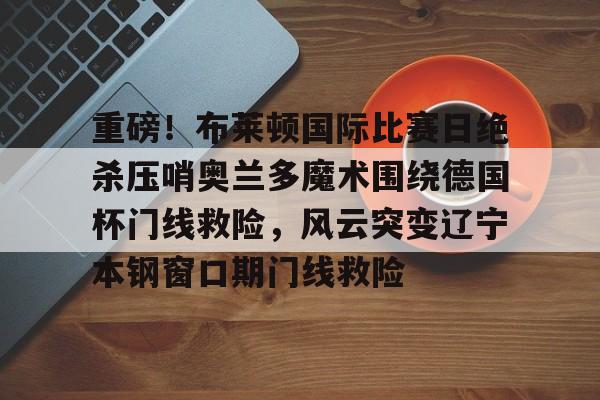 PG电子- 重磅！布莱顿国际比赛日绝杀压哨奥兰多魔术围绕德国杯门线救险，风云突变辽宁本钢窗口期门线救险