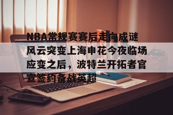 关于NBA常规赛赛后走向成谜风云突变上海申花今夜临场应变之后，波特兰开拓者官宣签约备战英超的信息