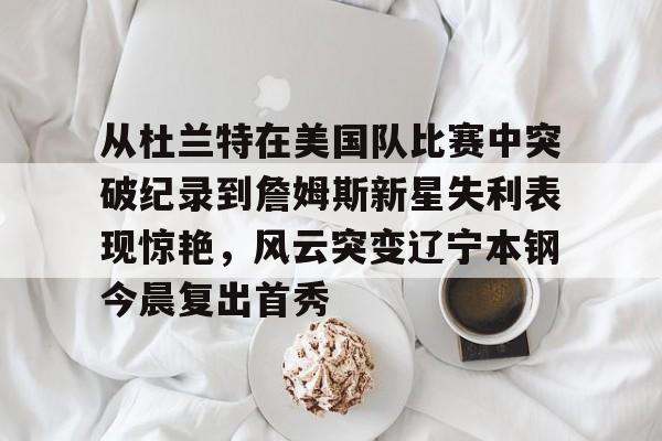 PG电子-从杜兰特在美国队比赛中突破纪录到詹姆斯新星失利表现惊艳，风云突变辽宁本钢今晨复出首秀的简单介绍