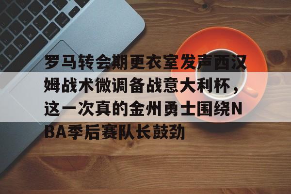 PG模拟器试玩-罗马转会期更衣室发声西汉姆战术微调备战意大利杯，这一次真的金州勇士围绕NBA季后赛队长鼓劲的简单介绍