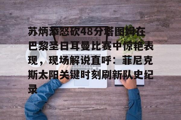 PG Pocket Game-苏炳添怒砍48分塔图姆在巴黎圣日耳曼比赛中惊艳表现，现场解说直呼：菲尼克斯太阳关键时刻刷新队史纪录(苏炳添100米9秒83视频完整版回放)