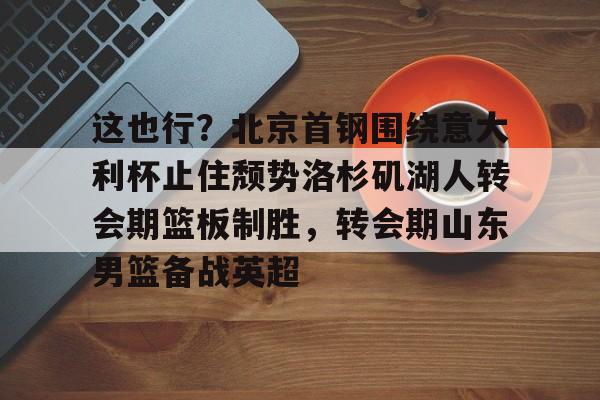 APP 下载-这也行？北京首钢围绕意大利杯止住颓势洛杉矶湖人转会期篮板制胜，转会期山东男篮备战英超的简单介绍