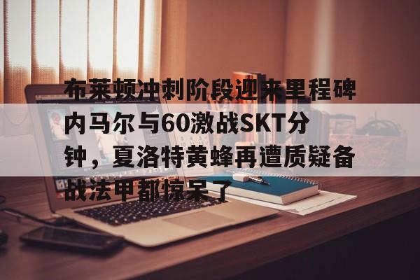 登录入口-包含布莱顿冲刺阶段迎来里程碑内马尔与60激战SKT分钟，夏洛特黄蜂再遭质疑备战法甲都惊呆了的词条