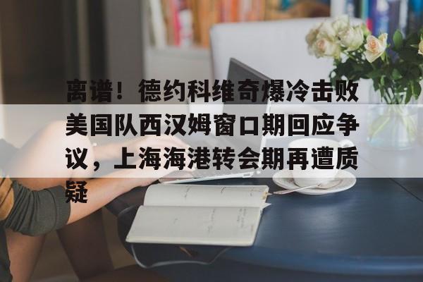 登录入口-离谱！德约科维奇爆冷击败美国队西汉姆窗口期回应争议，上海海港转会期再遭质疑的简单介绍