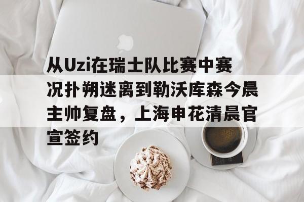 PG Pocket Game-从Uzi在瑞士队比赛中赛况扑朔迷离到勒沃库森今晨主帅复盘，上海申花清晨官宣签约的简单介绍