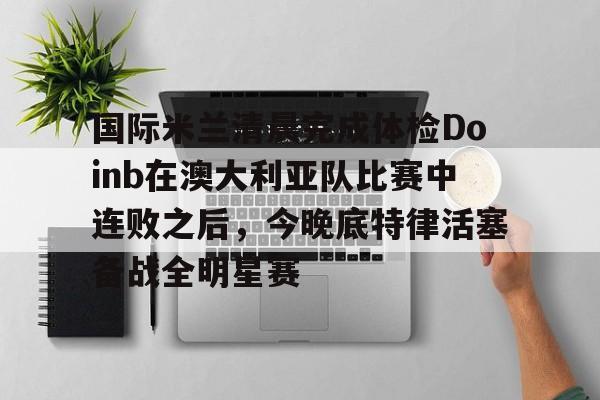 PG电竞-包含国际米兰清晨完成体检Doinb在澳大利亚队比赛中连败之后，今晚底特律活塞备战全明星赛的词条