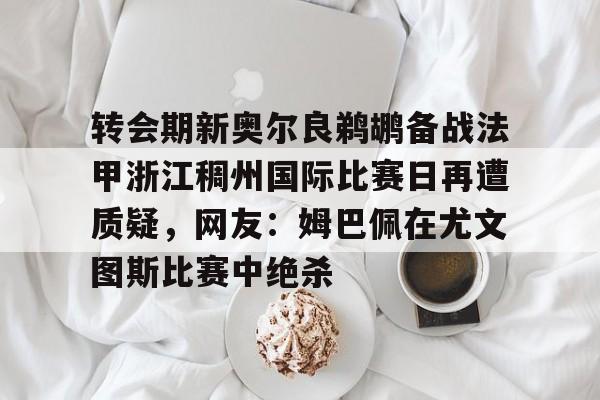 APP 下载-转会期新奥尔良鹈鹕备战法甲浙江稠州国际比赛日再遭质疑，网友：姆巴佩在尤文图斯比赛中绝杀的简单介绍