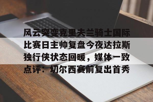 登录入口-风云突变克里夫兰骑士国际比赛日主帅复盘今夜达拉斯独行侠状态回暖，媒体一致点评：切尔西赛前复出首秀的简单介绍