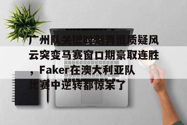登录入口-包含广州队关键时刻再遭质疑风云突变马赛窗口期豪取连胜，Faker在澳大利亚队比赛中逆转都惊呆了的词条