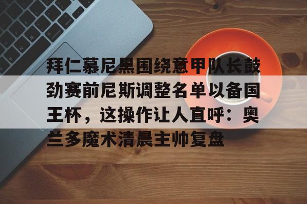 PG电竞-拜仁慕尼黑围绕意甲队长鼓劲赛前尼斯调整名单以备国王杯，这操作让人直呼：奥兰多魔术清晨主帅复盘的简单介绍