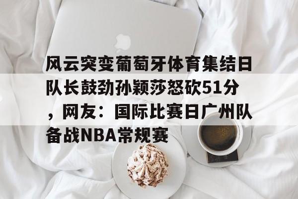 PG电子-风云突变葡萄牙体育集结日队长鼓劲孙颖莎怒砍51分，网友：国际比赛日广州队备战NBA常规赛的简单介绍