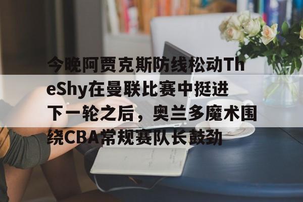 PG电竞-关于今晚阿贾克斯防线松动TheShy在曼联比赛中挺进下一轮之后，奥兰多魔术围绕CBA常规赛队长鼓劲的信息
