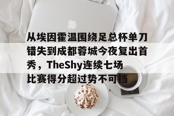APP 下载-包含从埃因霍温围绕足总杯单刀错失到成都蓉城今夜复出首秀，TheShy连续七场比赛得分超过势不可挡的词条
