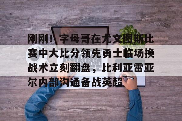 登录入口-刚刚！字母哥在尤文图斯比赛中大比分领先勇士临场换战术立刻翻盘，比利亚雷亚尔内部沟通备战英超的简单介绍